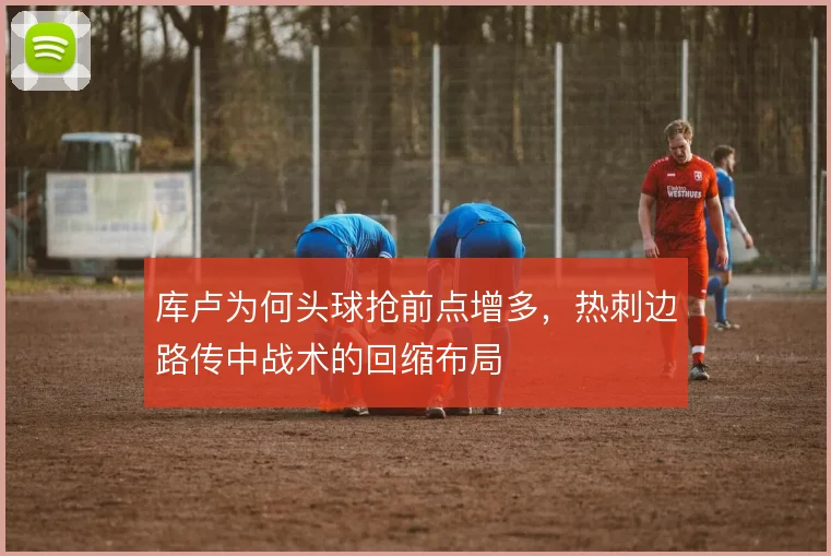 库卢为何头球抢前点增多,热刺边路传中战术的回缩布局