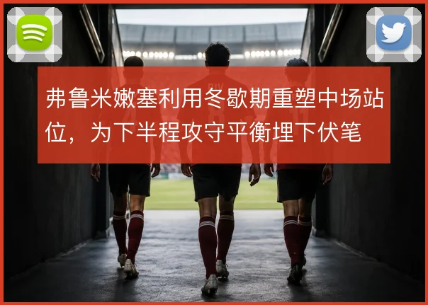 弗鲁米嫩塞利用冬歇期重塑中场站位，为下半程攻守平衡埋下伏笔