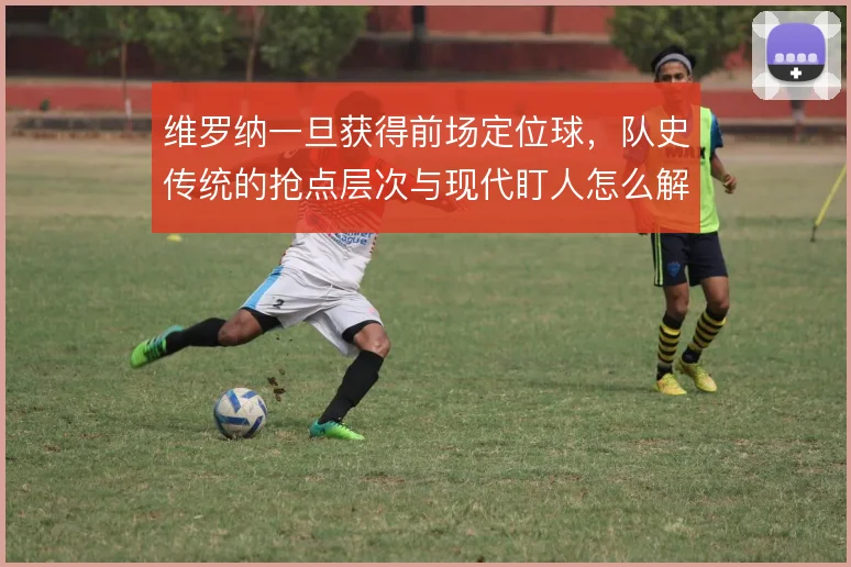 维罗纳一旦获得前场定位球,队史传统的抢点层次与现代盯人怎么解