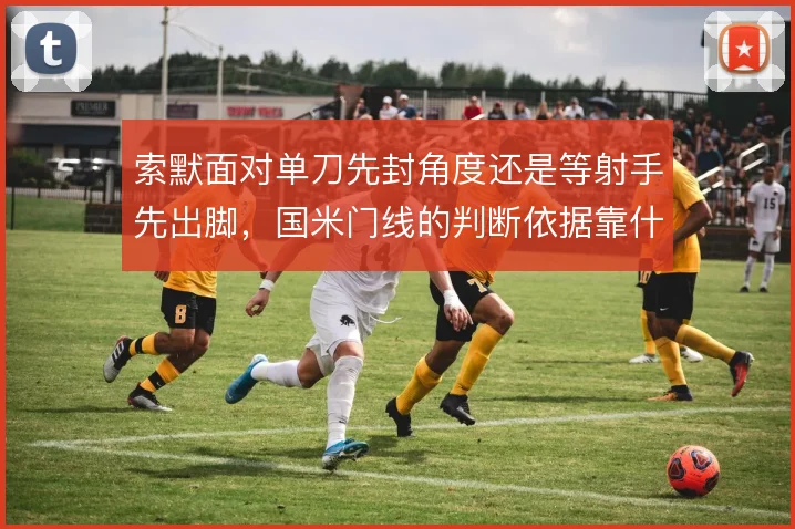 索默面对单刀先封角度还是等射手先出脚,国米门线的判断依据靠什么撑住