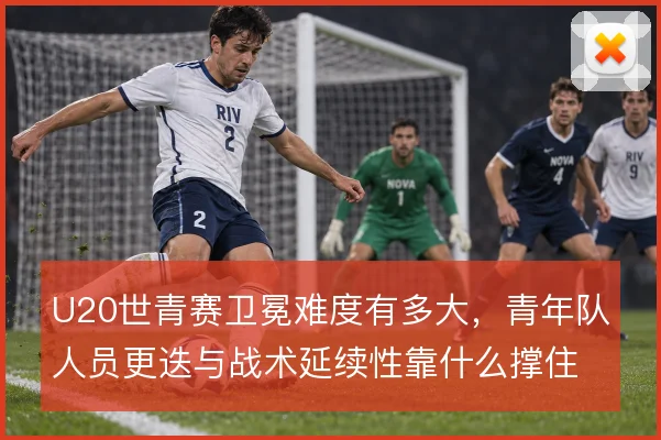 U20世青赛卫冕难度有多大，青年队人员更迭与战术延续性靠什么撑住