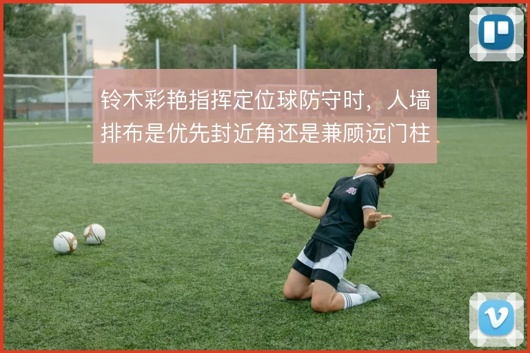 铃木彩艳指挥定位球防守时,人墙排布是优先封近角还是兼顾远门柱