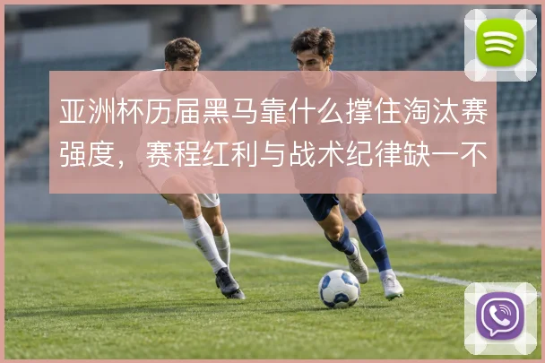 亚洲杯历届黑马靠什么撑住淘汰赛强度,赛程红利与战术纪律缺一不可