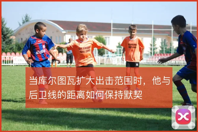 当库尔图瓦扩大出击范围时，他与后卫线的距离如何保持默契