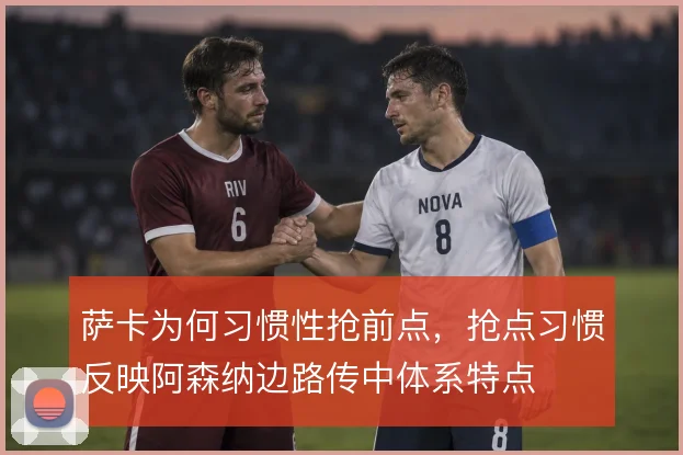 萨卡为何习惯性抢前点,抢点习惯反映阿森纳边路传中体系特点