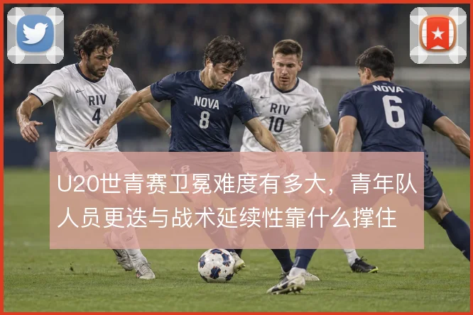 U20世青赛卫冕难度有多大，青年队人员更迭与战术延续性靠什么撑住