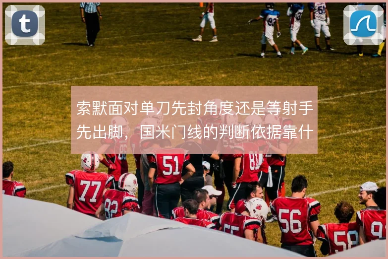 索默面对单刀先封角度还是等射手先出脚,国米门线的判断依据靠什么撑住