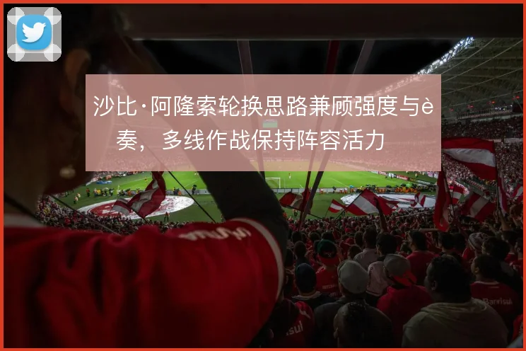 沙比·阿隆索轮换思路兼顾强度与节奏，多线作战保持阵容活力