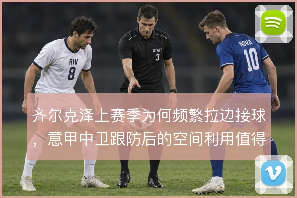 齐尔克泽上赛季为何频繁拉边接球,意甲中卫跟防后的空间利用值得探究