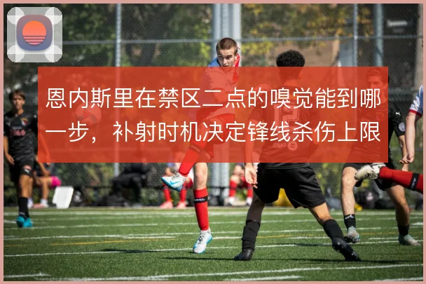 恩内斯里在禁区二点的嗅觉能到哪一步，补射时机决定锋线杀伤上限