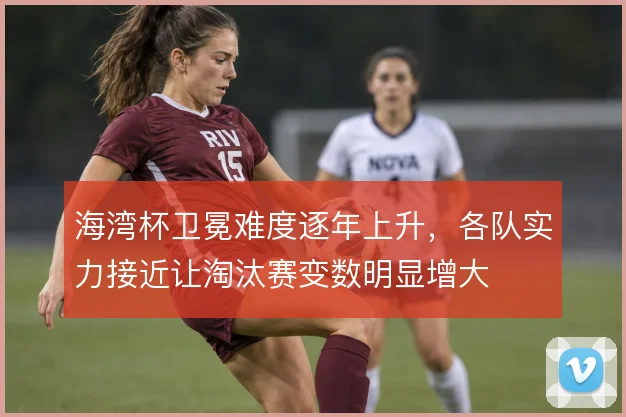 海湾杯卫冕难度逐年上升，各队实力接近让淘汰赛变数明显增大