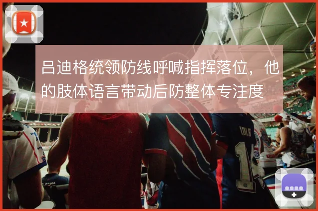 吕迪格统领防线呼喊指挥落位，他的肢体语言带动后防整体专注度