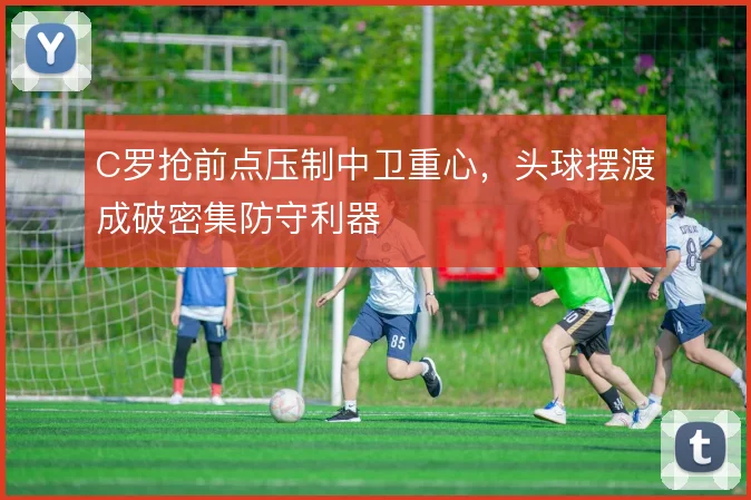 C罗抢前点压制中卫重心,头球摆渡成破密集防守利器