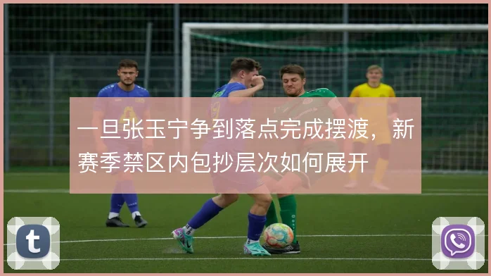 一旦张玉宁争到落点完成摆渡,新赛季禁区内包抄层次如何展开