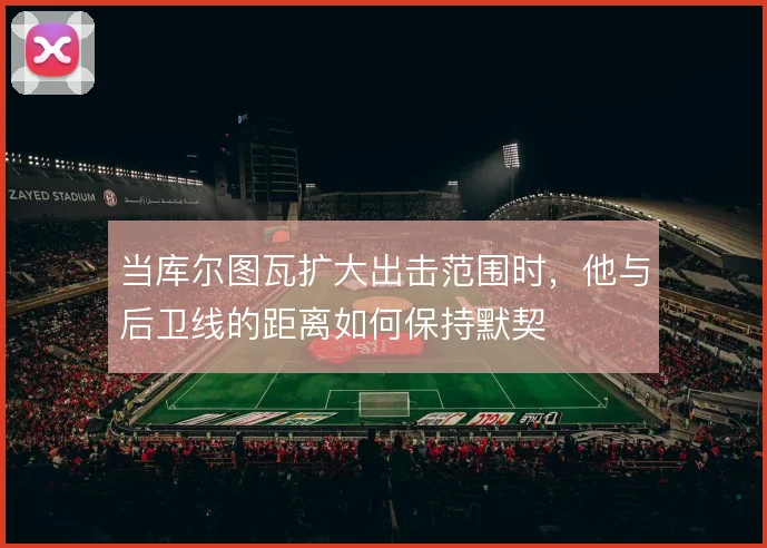 当库尔图瓦扩大出击范围时，他与后卫线的距离如何保持默契